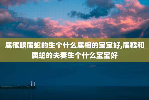 属猴跟属蛇的生个什么属相的宝宝好,属猴和属蛇的夫妻生个什么宝宝好