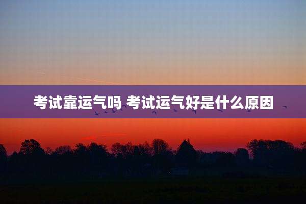 考试靠运气吗 考试运气好是什么原因