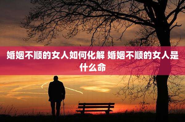 婚姻不顺的女人如何化解 婚姻不顺的女人是什么命