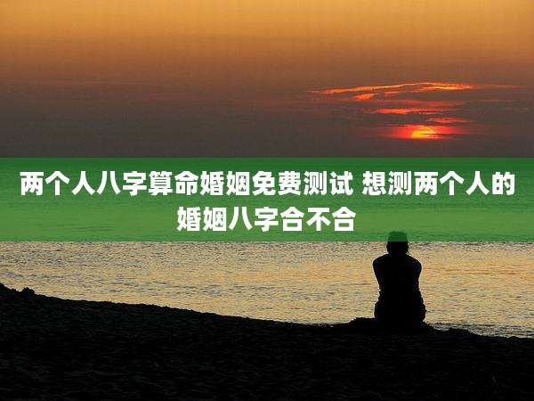 两个人八字算命婚姻免费测试 想测两个人的婚姻八字合不合