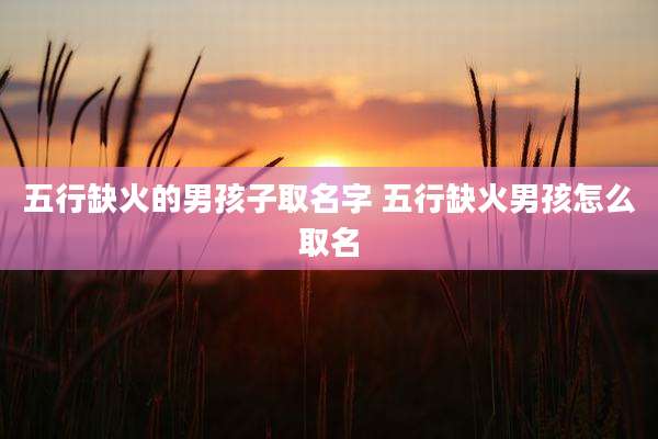 五行缺火的男孩子取名字 五行缺火男孩怎么取名