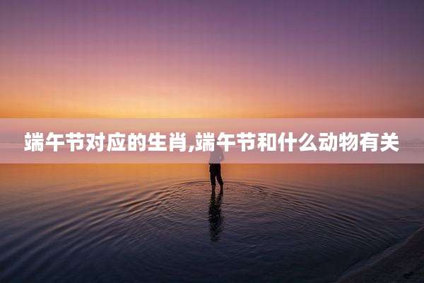 端午节对应的生肖,端午节和什么动物有关
