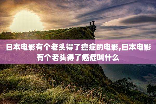 日本电影有个老头得了癌症的电影,日本电影有个老头得了癌症叫什么