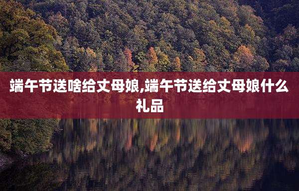 端午节送啥给丈母娘,端午节送给丈母娘什么礼品