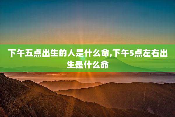 下午五点出生的人是什么命,下午5点左右出生是什么命