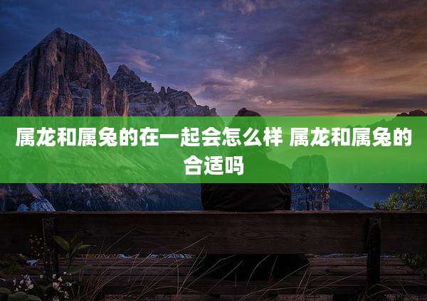 属龙和属兔的在一起会怎么样 属龙和属兔的合适吗
