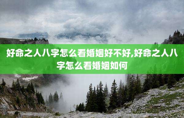 好命之人八字怎么看婚姻好不好,好命之人八字怎么看婚姻如何