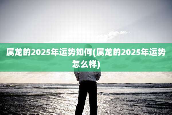 属龙的2025年运势如何(属龙的2025年运势怎么样)