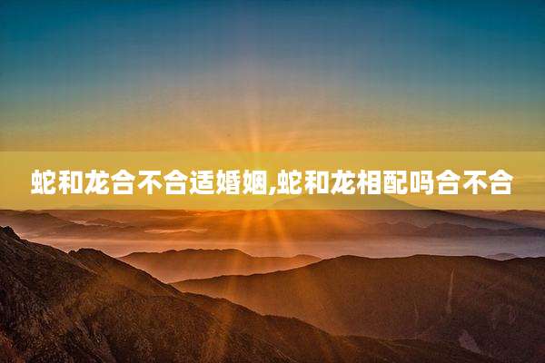 蛇和龙合不合适婚姻,蛇和龙相配吗合不合