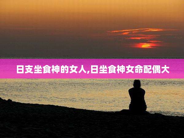 日支坐食神的女人,日坐食神女命配偶大