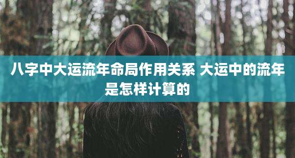八字中大运流年命局作用关系 大运中的流年是怎样计算的