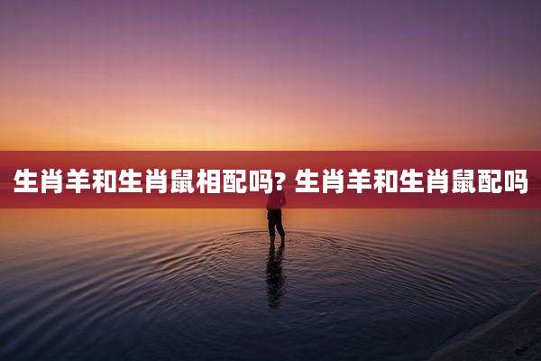 生肖羊和生肖鼠相配吗? 生肖羊和生肖鼠配吗