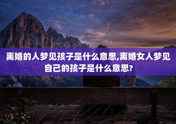 离婚的人梦见孩子是什么意思,离婚女人梦见自己的孩子是什么意思?