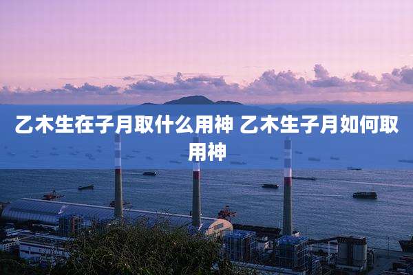 乙木生在子月取什么用神 乙木生子月如何取用神