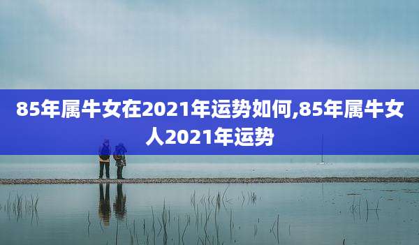 85年属牛女在2021年运势如何,85年属牛女人2021年运势