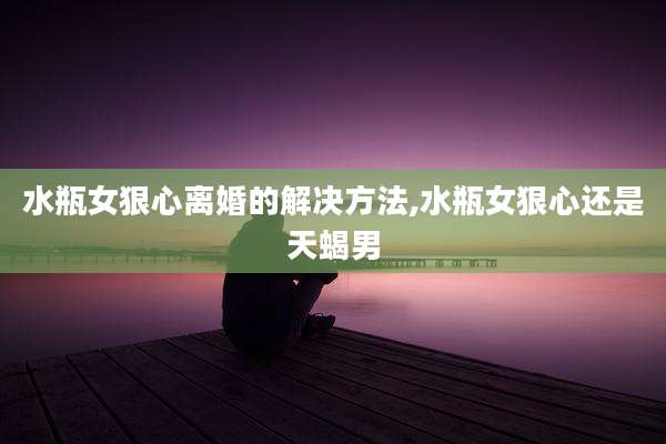 水瓶女狠心离婚的解决方法,水瓶女狠心还是天蝎男