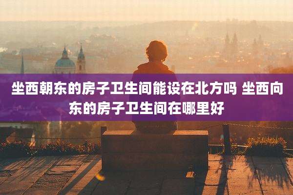 坐西朝东的房子卫生间能设在北方吗 坐西向东的房子卫生间在哪里好