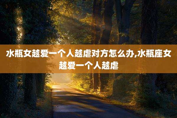 水瓶女越爱一个人越虐对方怎么办,水瓶座女越爱一个人越虐