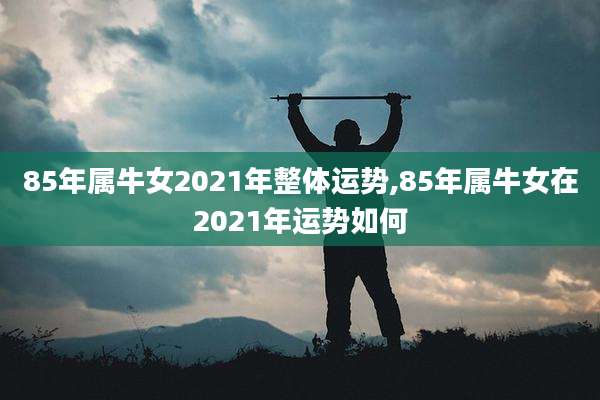 85年属牛女2021年整体运势,85年属牛女在2021年运势如何