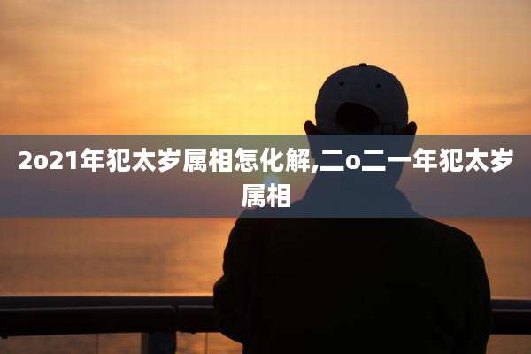 2o21年犯太岁属相怎化解,二o二一年犯太岁属相