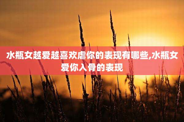 水瓶女越爱越喜欢虐你的表现有哪些,水瓶女爱你入骨的表现