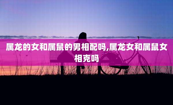 属龙的女和属鼠的男相配吗,属龙女和属鼠女相克吗