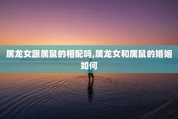 属龙女跟属鼠的相配吗,属龙女和属鼠的婚姻如何