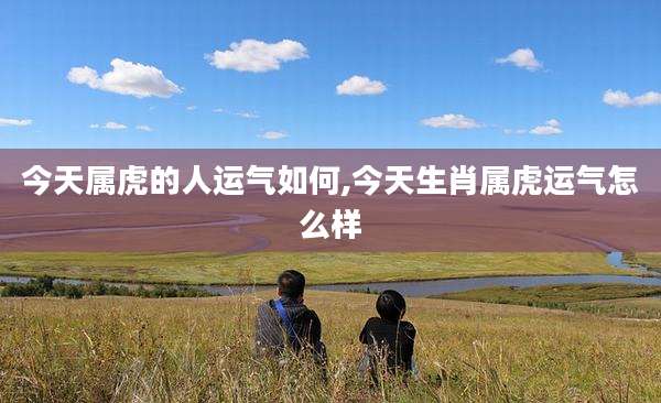 今天属虎的人运气如何,今天生肖属虎运气怎么样