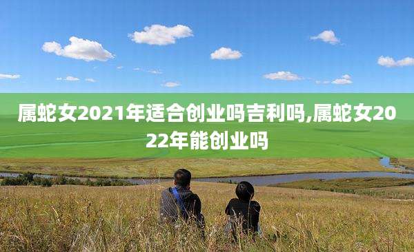 属蛇女2021年适合创业吗吉利吗,属蛇女2022年能创业吗