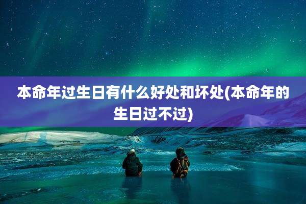 本命年过生日有什么好处和坏处(本命年的生日过不过)