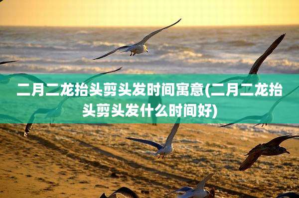 二月二龙抬头剪头发时间寓意(二月二龙抬头剪头发什么时间好)