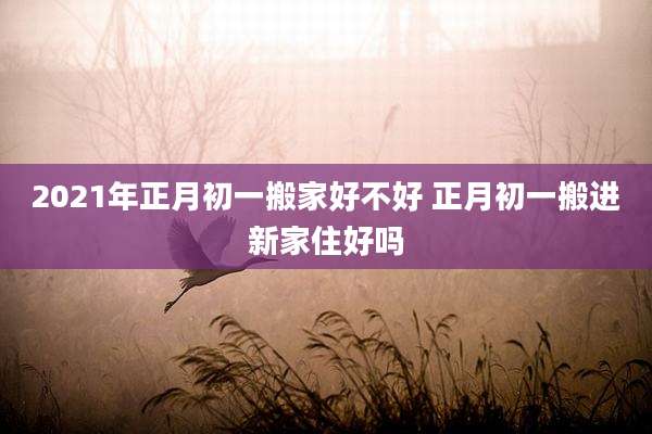 2021年正月初一搬家好不好 正月初一搬进新家住好吗