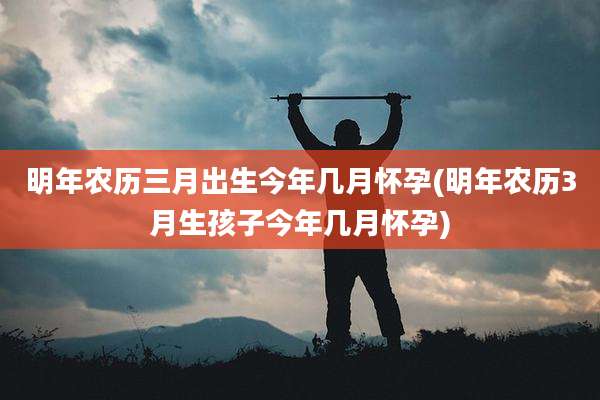 明年农历三月出生今年几月怀孕(明年农历3月生孩子今年几月怀孕)