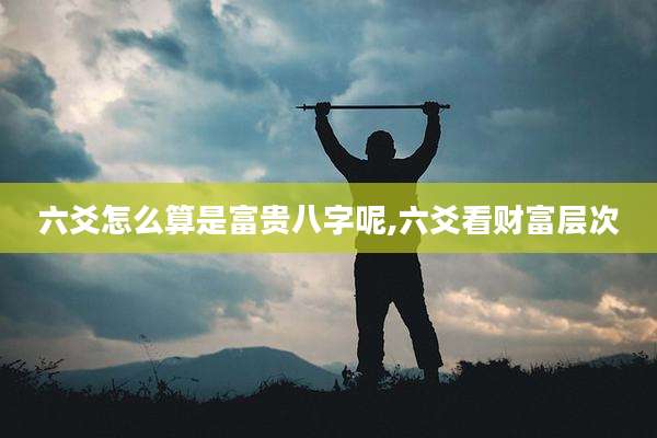 六爻怎么算是富贵八字呢,六爻看财富层次