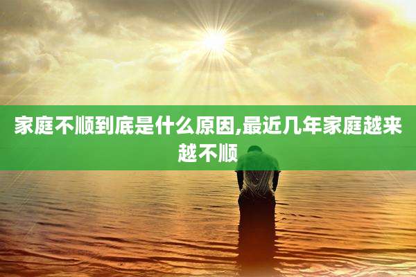 家庭不顺到底是什么原因,最近几年家庭越来越不顺