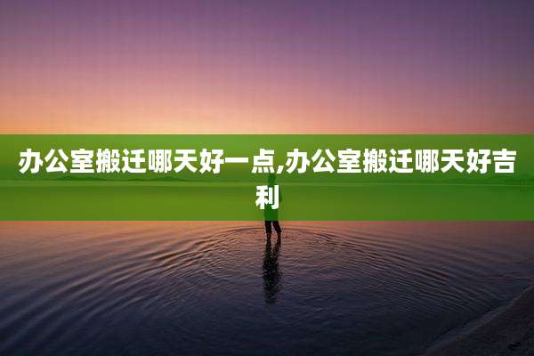 办公室搬迁哪天好一点,办公室搬迁哪天好吉利