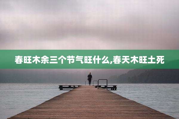 春旺木余三个节气旺什么,春天木旺土死