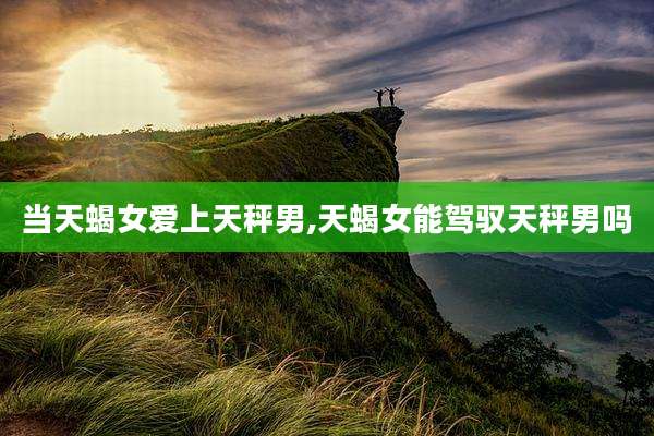 当天蝎女爱上天秤男,天蝎女能驾驭天秤男吗