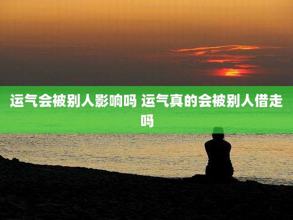 运气会被别人影响吗 运气真的会被别人借走吗
