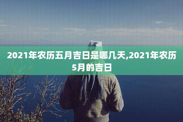 2021年农历五月吉日是哪几天,2021年农历5月的吉日