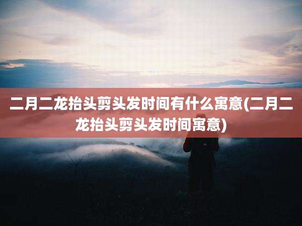 二月二龙抬头剪头发时间有什么寓意(二月二龙抬头剪头发时间寓意)