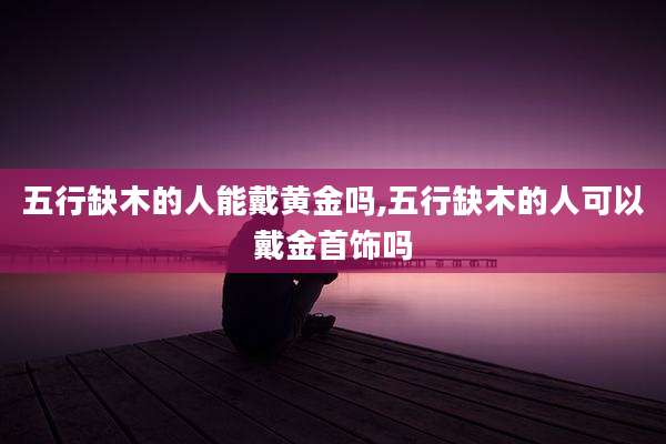 五行缺木的人能戴黄金吗,五行缺木的人可以戴金首饰吗