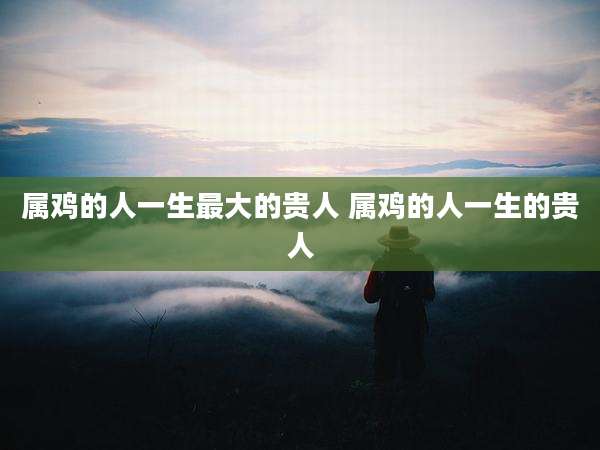 属鸡的人一生最大的贵人 属鸡的人一生的贵人