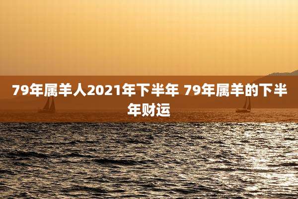 79年属羊人2021年下半年 79年属羊的下半年财运