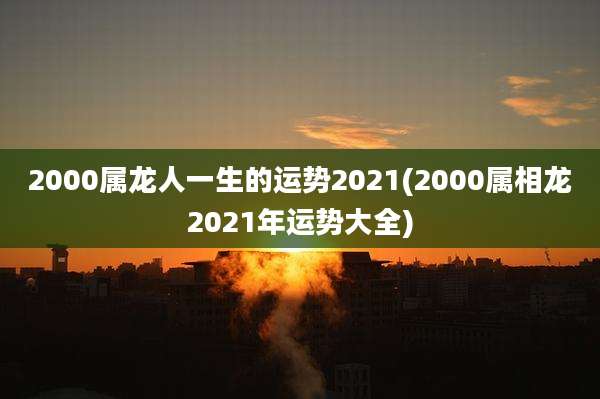2000属龙人一生的运势2021(2000属相龙2021年运势大全)