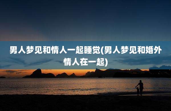 男人梦见和情人一起睡觉(男人梦见和婚外情人在一起)