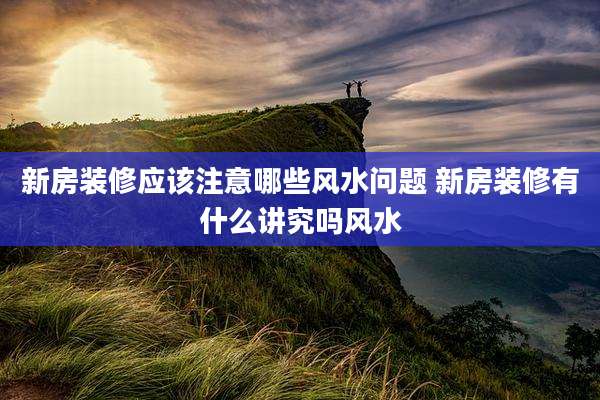 新房装修应该注意哪些风水问题 新房装修有什么讲究吗风水