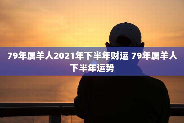 79年属羊人2021年下半年财运 79年属羊人下半年运势