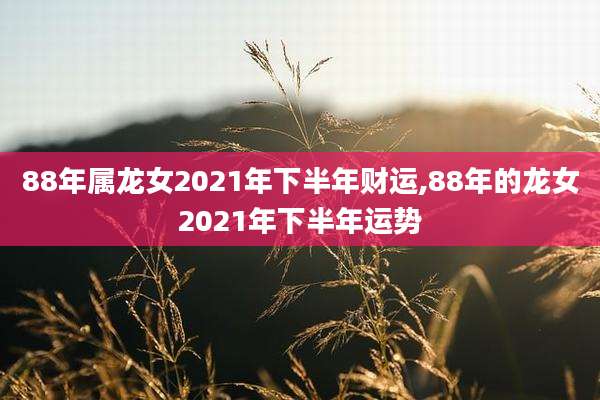 88年属龙女2021年下半年财运,88年的龙女2021年下半年运势