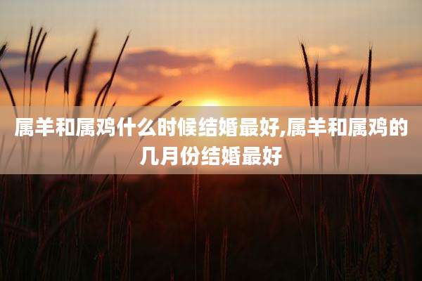 属羊和属鸡什么时候结婚最好,属羊和属鸡的几月份结婚最好
